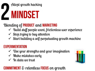 2	
  MINDSET

Adopt growth hacking

Blending of product and marketing

ü  Build stuﬀ people want, frictionless user experience
ü  Stop trying to buy attention
ü  Start building a self-perpetuating growth machine

Experimentation

ü  Use your strengths and your imagination
ü  Make mistakes early
ü  In data we trust

Commitment & relentless focus on growth

 
