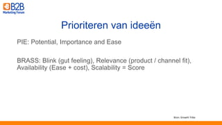 PIE: Potential, Importance and Ease
BRASS: Blink (gut feeling), Relevance (product / channel fit),
Availability (Ease + cost), Scalability = Score
Prioriteren van ideeën
Bron: Growth Tribe
 