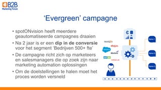 • spotONvision heeft meerdere
geautomatiseerde campagnes draaien
• Na 2 jaar is er een dip in de conversie
voor het segment ‘Bedrijven 500+ fte’
• De campagne richt zich op marketeers
en salesmanagers die op zoek zijn naar
marketing automation oplossingen
• Om de doelstellingen te halen moet het
proces worden versneld
‘Evergreen’ campagne
 
