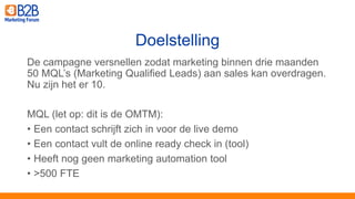 De campagne versnellen zodat marketing binnen drie maanden
50 MQL’s (Marketing Qualified Leads) aan sales kan overdragen.
Nu zijn het er 10.
MQL (let op: dit is de OMTM):
• Een contact schrijft zich in voor de live demo
• Een contact vult de online ready check in (tool)
• Heeft nog geen marketing automation tool
• >500 FTE
Doelstelling
 