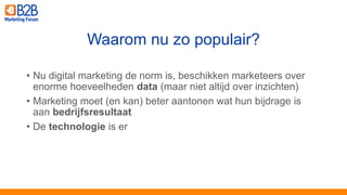 • Nu digital marketing de norm is, beschikken marketeers over
enorme hoeveelheden data (maar niet altijd over inzichten)
• Marketing moet (en kan) beter aantonen wat hun bijdrage is
aan bedrijfsresultaat
• De technologie is er
Waarom nu zo populair?
 