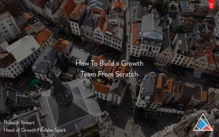 How To Build a Growth
Team From Scratch 
Thibault Imbert
Head of Growth | Adobe Spark
 