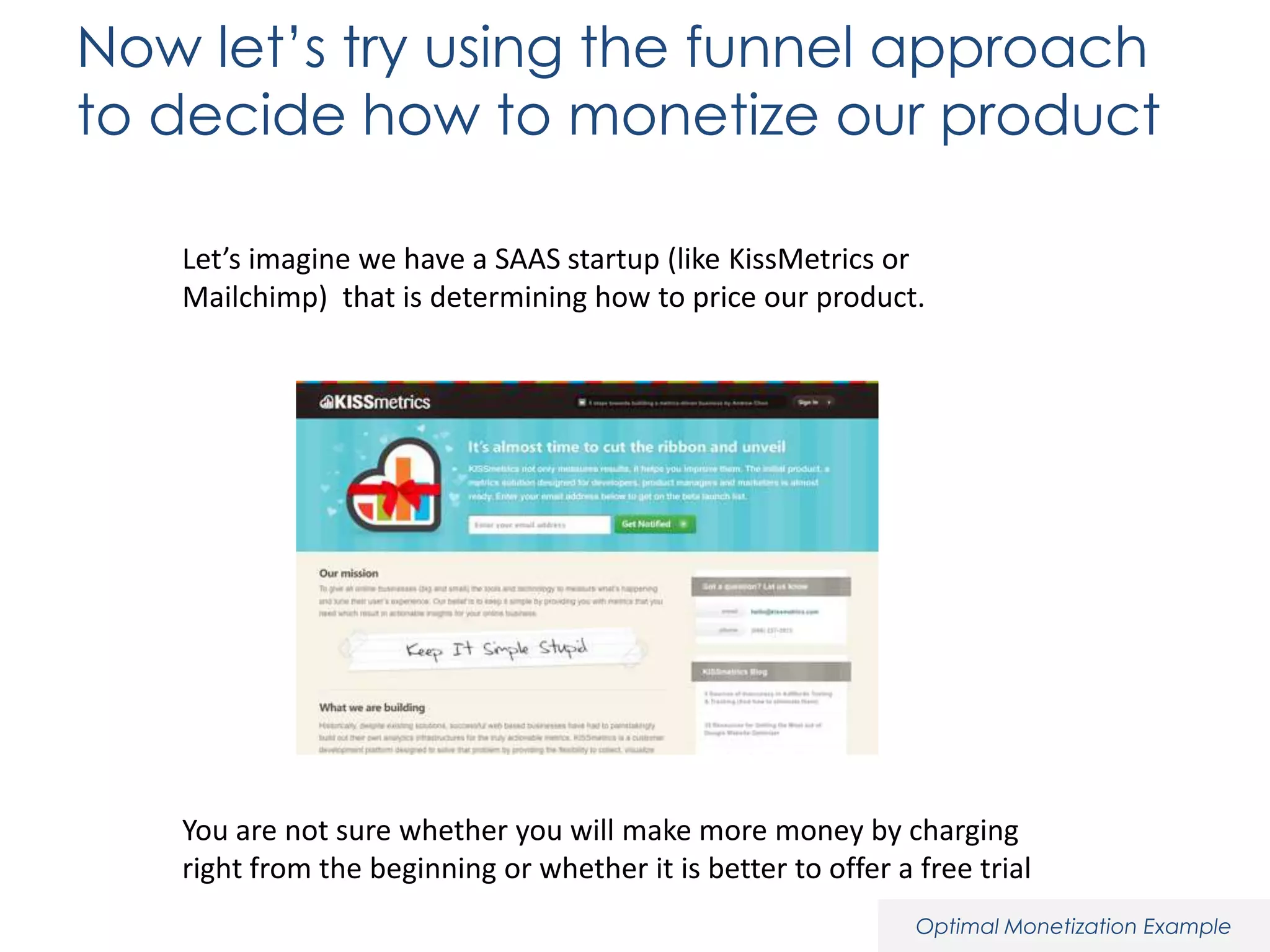 Now let’s try using the funnel approach
to decide how to monetize our product
Let’s imagine we have a SAAS startup (like KissMetrics or
Mailchimp) that is determining how to price our product.

You are not sure whether you will make more money by charging
right from the beginning or whether it is better to offer a free trial
Optimal Monetization Example

 