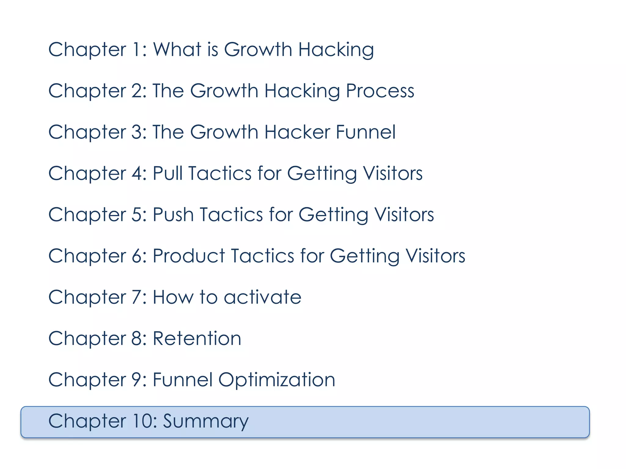 Chapter 1: What is Growth Hacking
Chapter 2: The Growth Hacking Process
Chapter 3: The Growth Hacker Funnel
Chapter 4: Pull Tactics for Getting Visitors
Chapter 5: Push Tactics for Getting Visitors
Chapter 6: Product Tactics for Getting Visitors
Chapter 7: How to activate
Chapter 8: Retention
Chapter 9: Funnel Optimization
Chapter 10: Summary

 
