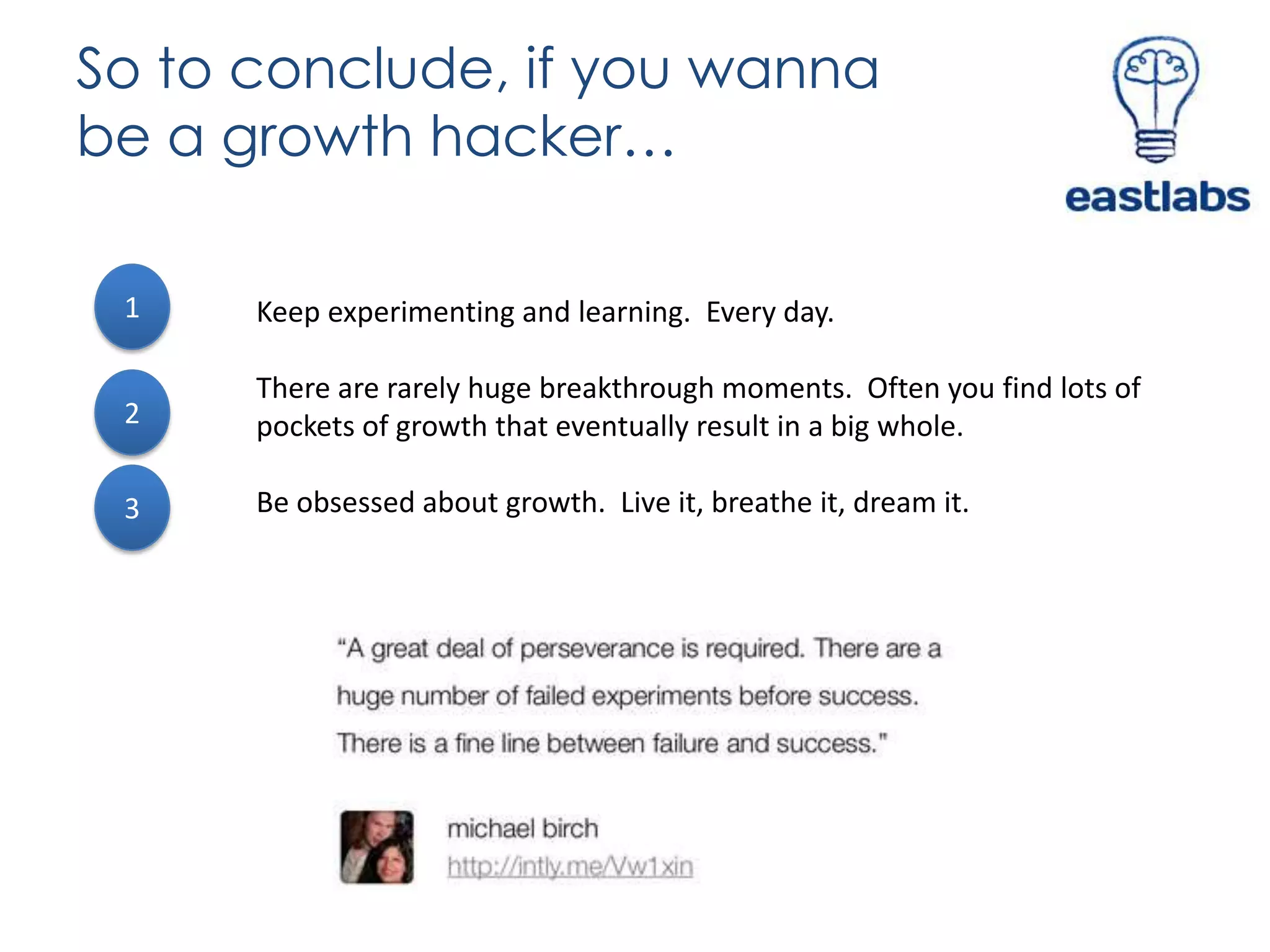 So to conclude, if you wanna
be a growth hacker…
1

Keep experimenting and learning. Every day.

2

There are rarely huge breakthrough moments. Often you find lots of
pockets of growth that eventually result in a big whole.

3

Be obsessed about growth. Live it, breathe it, dream it.

 