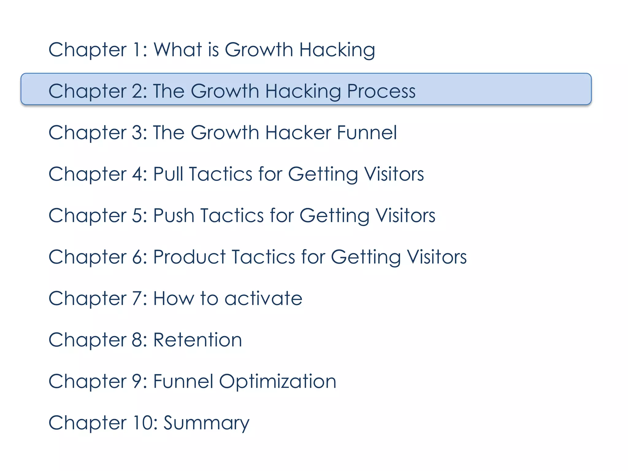 Chapter 1: What is Growth Hacking
Chapter 2: The Growth Hacking Process
Chapter 3: The Growth Hacker Funnel
Chapter 4: Pull Tactics for Getting Visitors
Chapter 5: Push Tactics for Getting Visitors
Chapter 6: Product Tactics for Getting Visitors
Chapter 7: How to activate
Chapter 8: Retention
Chapter 9: Funnel Optimization
Chapter 10: Summary

 