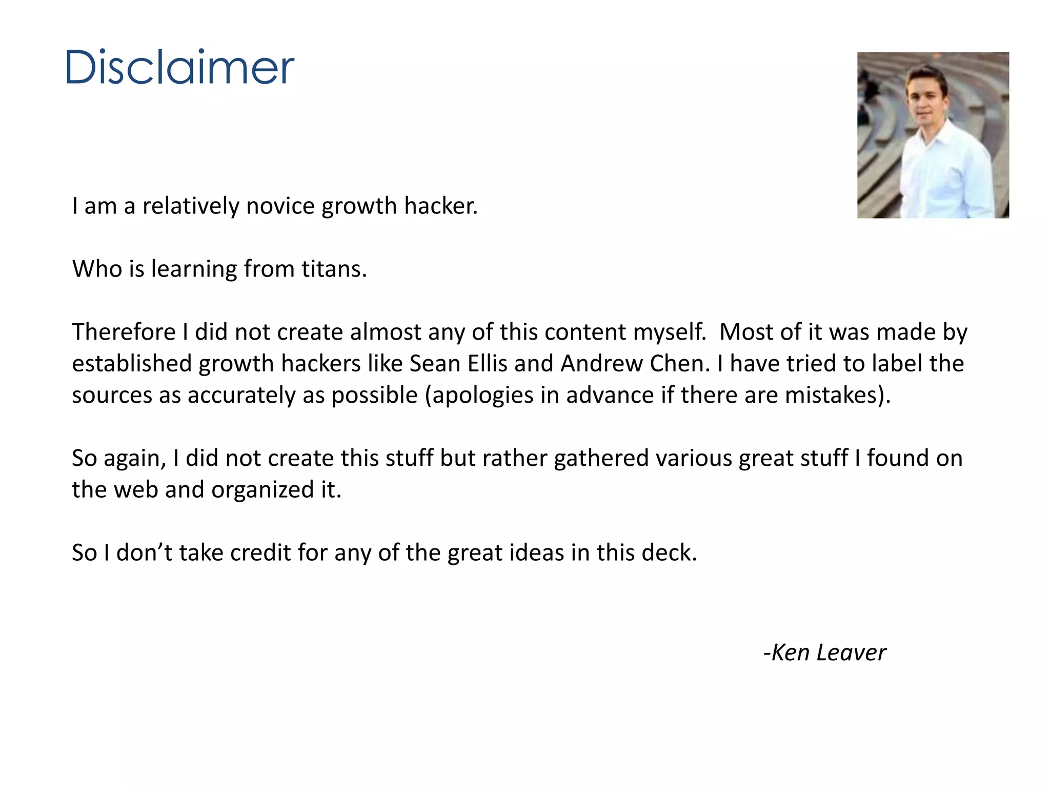 Disclaimer
I am a relatively novice growth hacker.

Who is learning from titans.
Therefore I did not create almost any of this content myself. Most of it was made by
established growth hackers like Sean Ellis and Andrew Chen. I have tried to label the
sources as accurately as possible (apologies in advance if there are mistakes).
So again, I did not create this stuff but rather gathered various great stuff I found on
the web and organized it.
So I don’t take credit for any of the great ideas in this deck.

-Ken Leaver

 