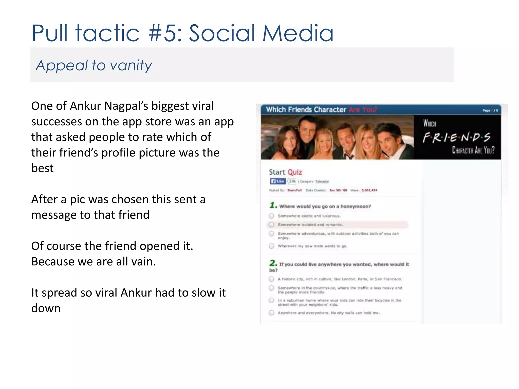 Pull tactic #5: Social Media
Appeal to vanity
One of Ankur Nagpal’s biggest viral
successes on the app store was an app
that asked people to rate which of
their friend’s profile picture was the
best
After a pic was chosen this sent a
message to that friend
Of course the friend opened it.
Because we are all vain.
It spread so viral Ankur had to slow it
down

 