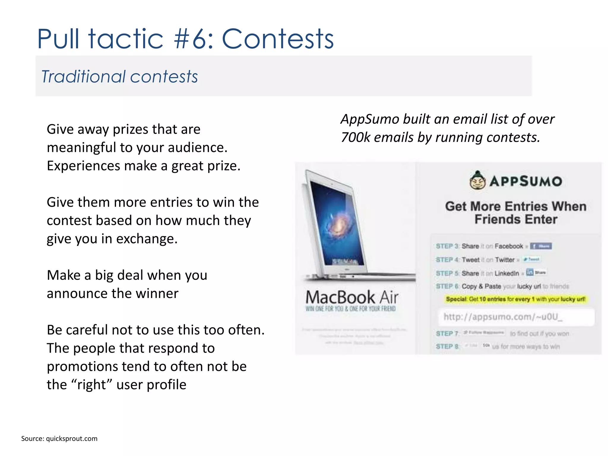 Pull tactic #6: Contests
Traditional contests
Give away prizes that are
meaningful to your audience.
Experiences make a great prize.
Give them more entries to win the
contest based on how much they
give you in exchange.
Make a big deal when you
announce the winner
Be careful not to use this too often.
The people that respond to
promotions tend to often not be
the “right” user profile

Source: quicksprout.com

AppSumo built an email list of over
700k emails by running contests.

 