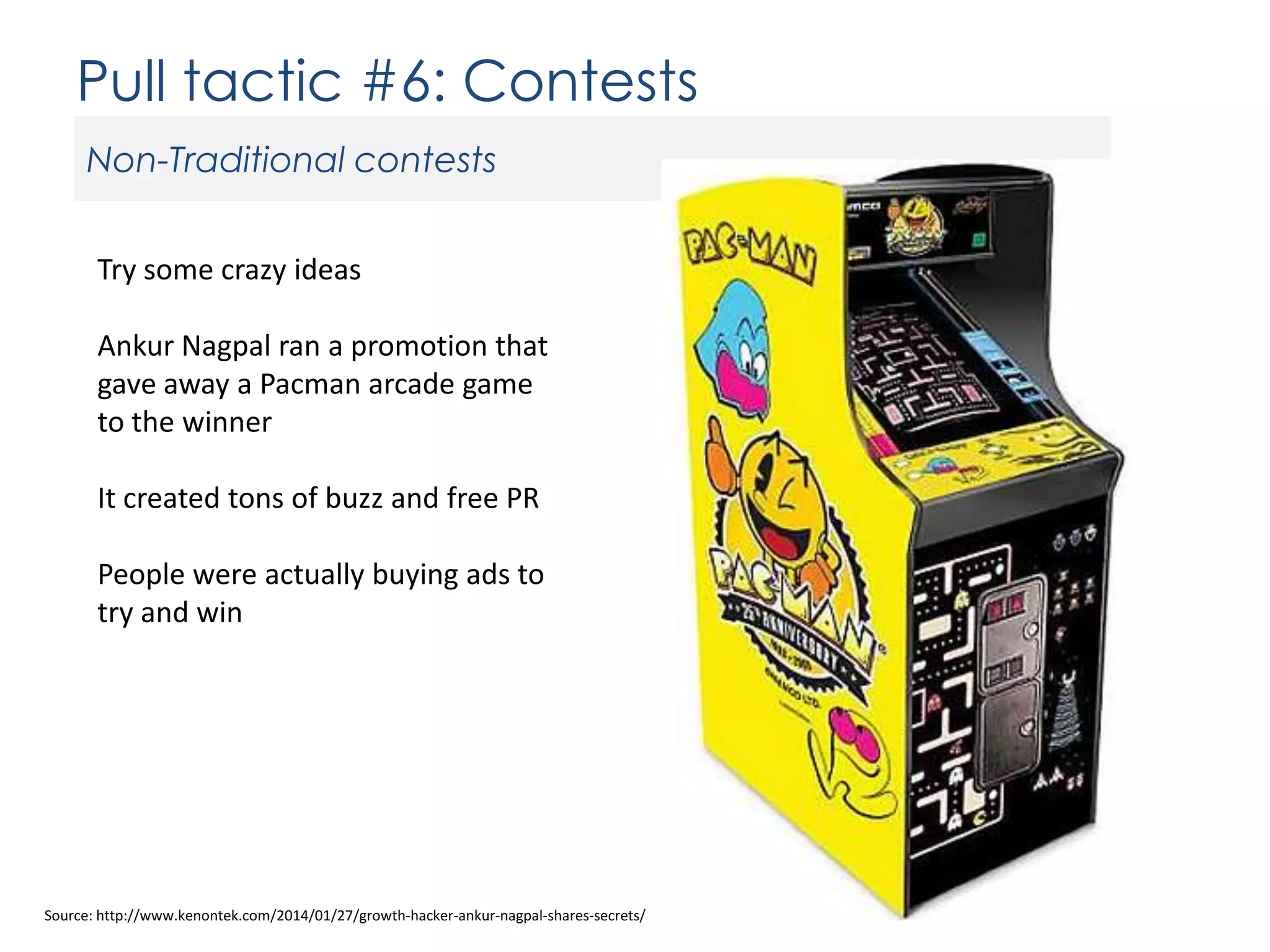 Pull tactic #6: Contests
Non-Traditional contests
Try some crazy ideas
Ankur Nagpal ran a promotion that
gave away a Pacman arcade game
to the winner
It created tons of buzz and free PR
People were actually buying ads to
try and win

Source: http://www.kenontek.com/2014/01/27/growth-hacker-ankur-nagpal-shares-secrets/

 