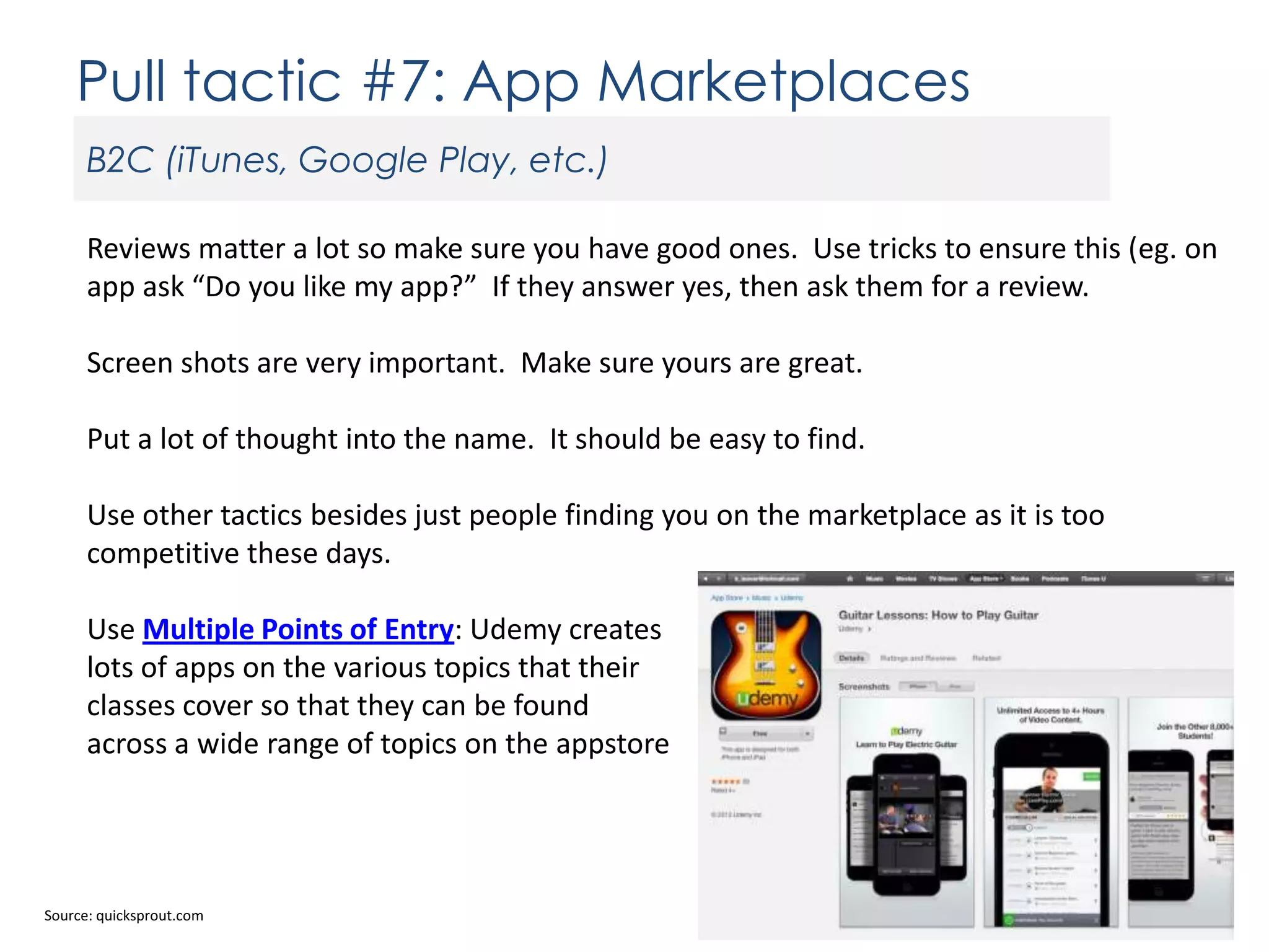 Pull tactic #7: App Marketplaces
B2C (iTunes, Google Play, etc.)
Reviews matter a lot so make sure you have good ones. Use tricks to ensure this (eg. on
app ask “Do you like my app?” If they answer yes, then ask them for a review.
Screen shots are very important. Make sure yours are great.
Put a lot of thought into the name. It should be easy to find.
Use other tactics besides just people finding you on the marketplace as it is too
competitive these days.
Use Multiple Points of Entry: Udemy creates
lots of apps on the various topics that their
classes cover so that they can be found
across a wide range of topics on the appstore

Source: quicksprout.com

 