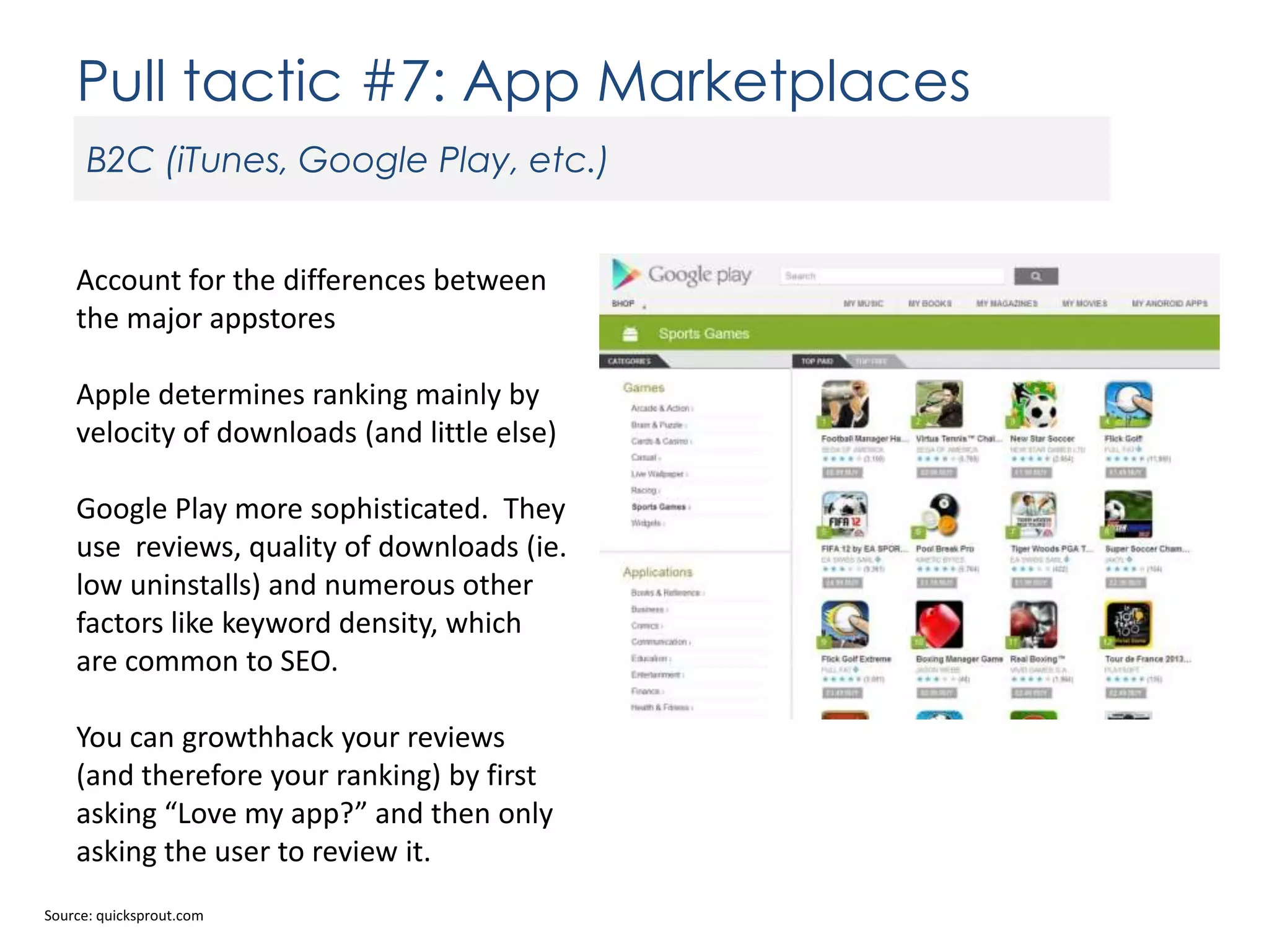 Pull tactic #7: App Marketplaces
B2C (iTunes, Google Play, etc.)
Account for the differences between
the major appstores
Apple determines ranking mainly by
velocity of downloads (and little else)
Google Play more sophisticated. They
use reviews, quality of downloads (ie.
low uninstalls) and numerous other
factors like keyword density, which
are common to SEO.
You can growthhack your reviews
(and therefore your ranking) by first
asking “Love my app?” and then only
asking the user to review it.
Source: quicksprout.com

 