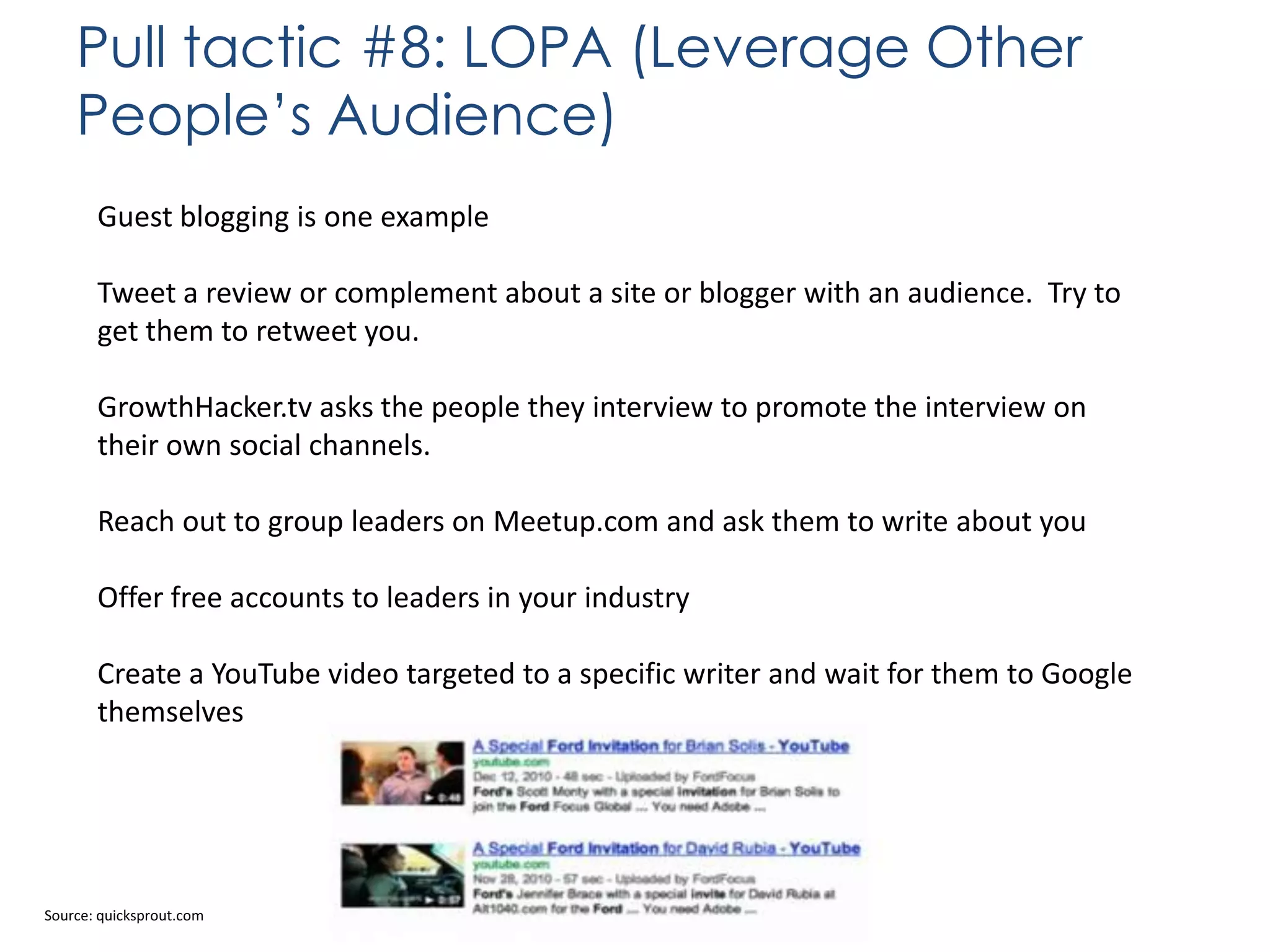 Pull tactic #8: LOPA (Leverage Other
People’s Audience)
Guest blogging is one example
Tweet a review or complement about a site or blogger with an audience. Try to
get them to retweet you.
GrowthHacker.tv asks the people they interview to promote the interview on
their own social channels.
Reach out to group leaders on Meetup.com and ask them to write about you
Offer free accounts to leaders in your industry
Create a YouTube video targeted to a specific writer and wait for them to Google
themselves

Source: quicksprout.com

 