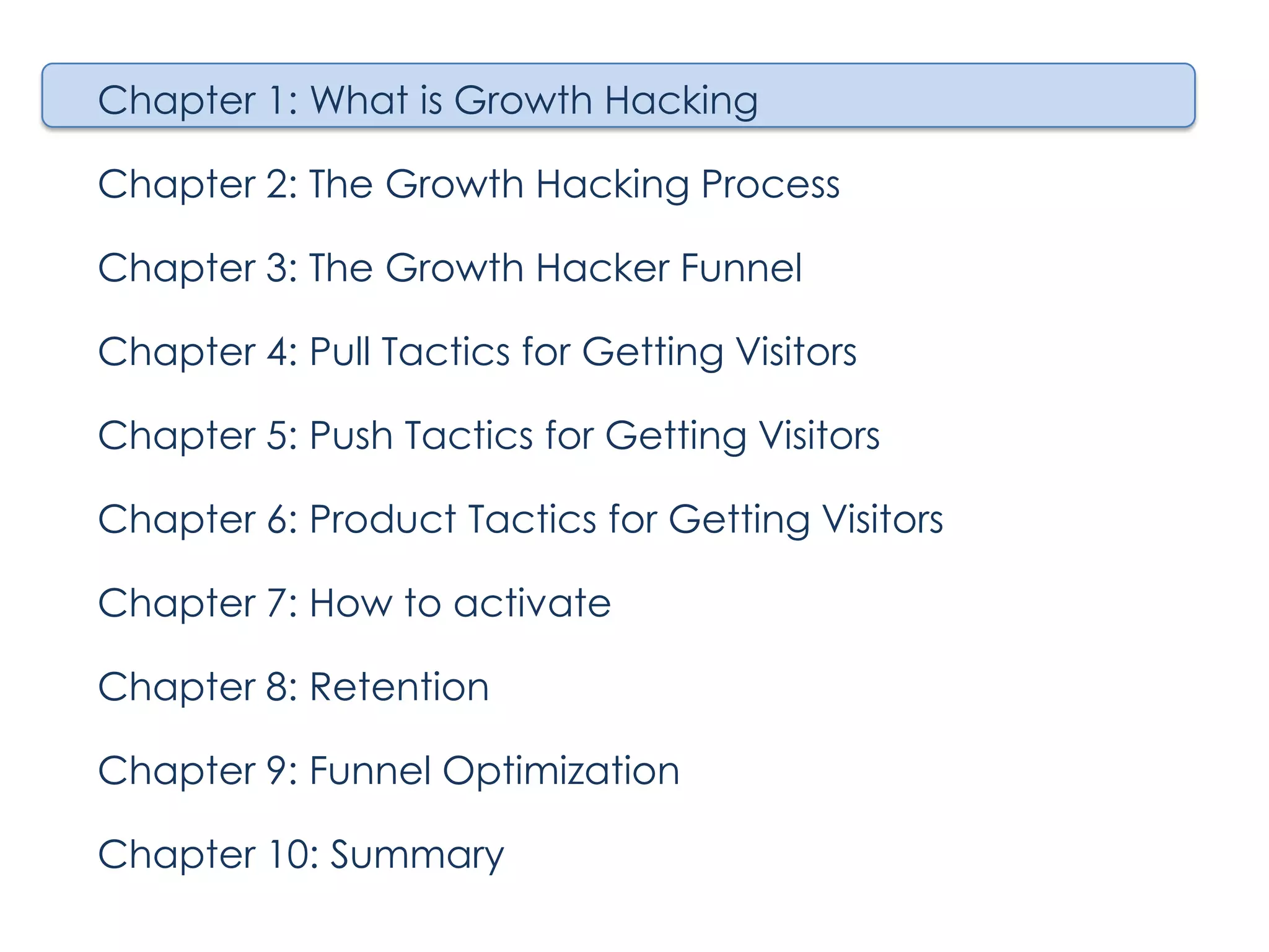 Chapter 1: What is Growth Hacking
Chapter 2: The Growth Hacking Process
Chapter 3: The Growth Hacker Funnel
Chapter 4: Pull Tactics for Getting Visitors
Chapter 5: Push Tactics for Getting Visitors
Chapter 6: Product Tactics for Getting Visitors
Chapter 7: How to activate
Chapter 8: Retention
Chapter 9: Funnel Optimization
Chapter 10: Summary

 