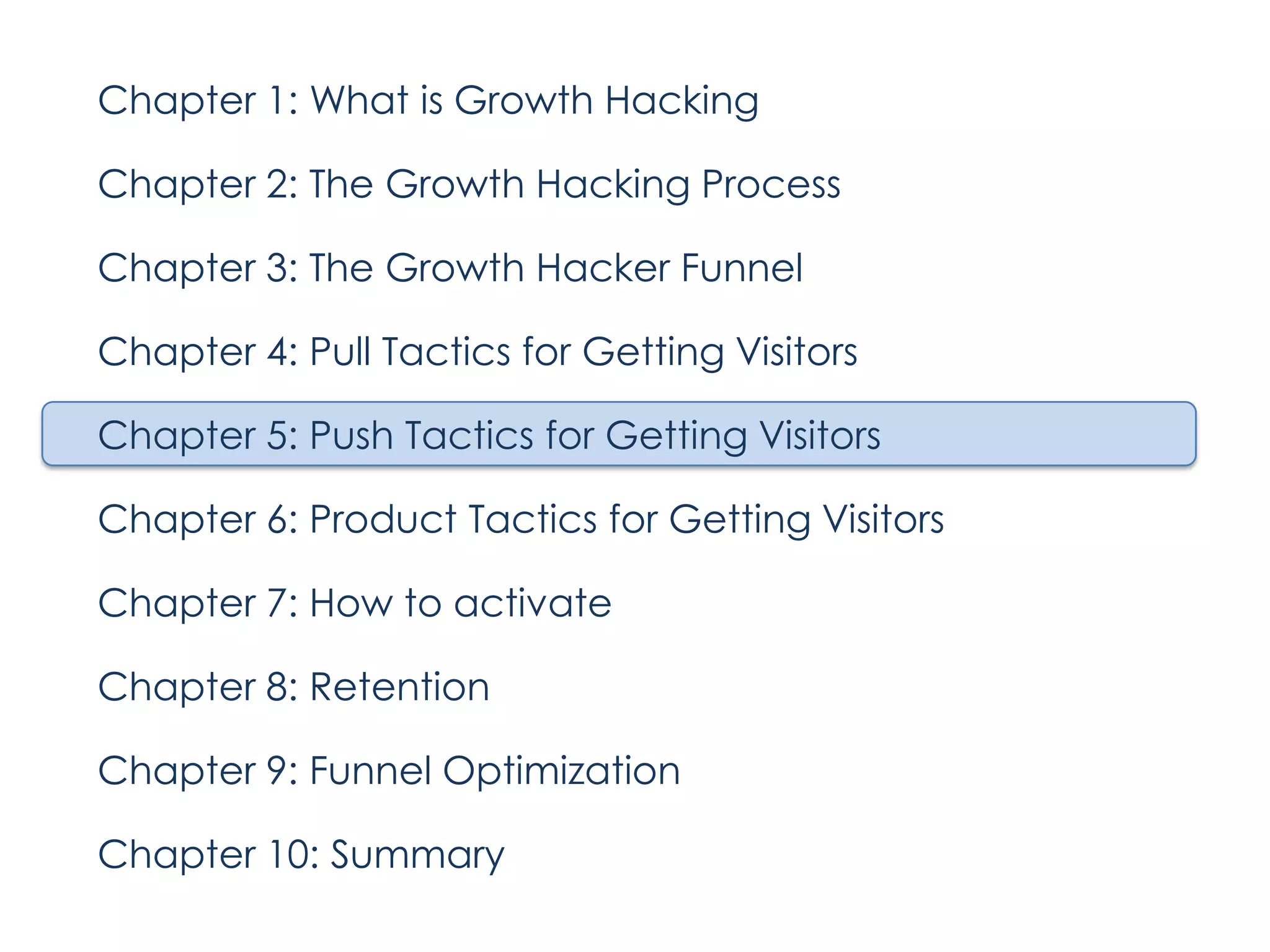 Chapter 1: What is Growth Hacking
Chapter 2: The Growth Hacking Process
Chapter 3: The Growth Hacker Funnel
Chapter 4: Pull Tactics for Getting Visitors
Chapter 5: Push Tactics for Getting Visitors
Chapter 6: Product Tactics for Getting Visitors
Chapter 7: How to activate
Chapter 8: Retention
Chapter 9: Funnel Optimization
Chapter 10: Summary

 