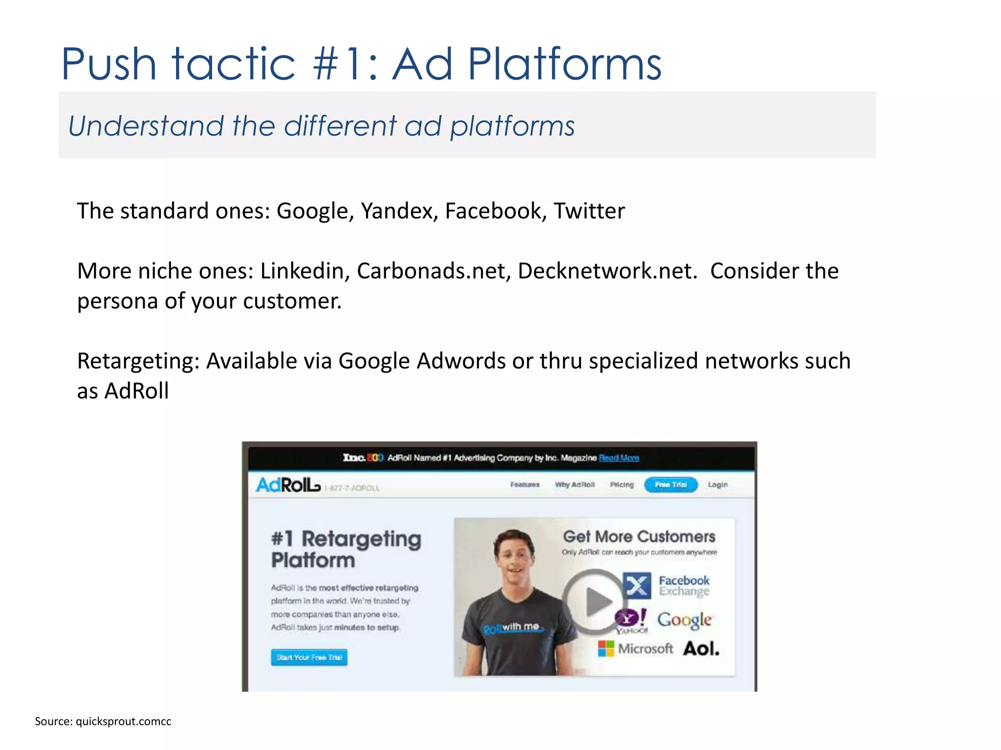 Push tactic #1: Ad Platforms
Understand the different ad platforms
The standard ones: Google, Yandex, Facebook, Twitter
More niche ones: Linkedin, Carbonads.net, Decknetwork.net. Consider the
persona of your customer.

Retargeting: Available via Google Adwords or thru specialized networks such
as AdRoll

Source: quicksprout.comcc

 
