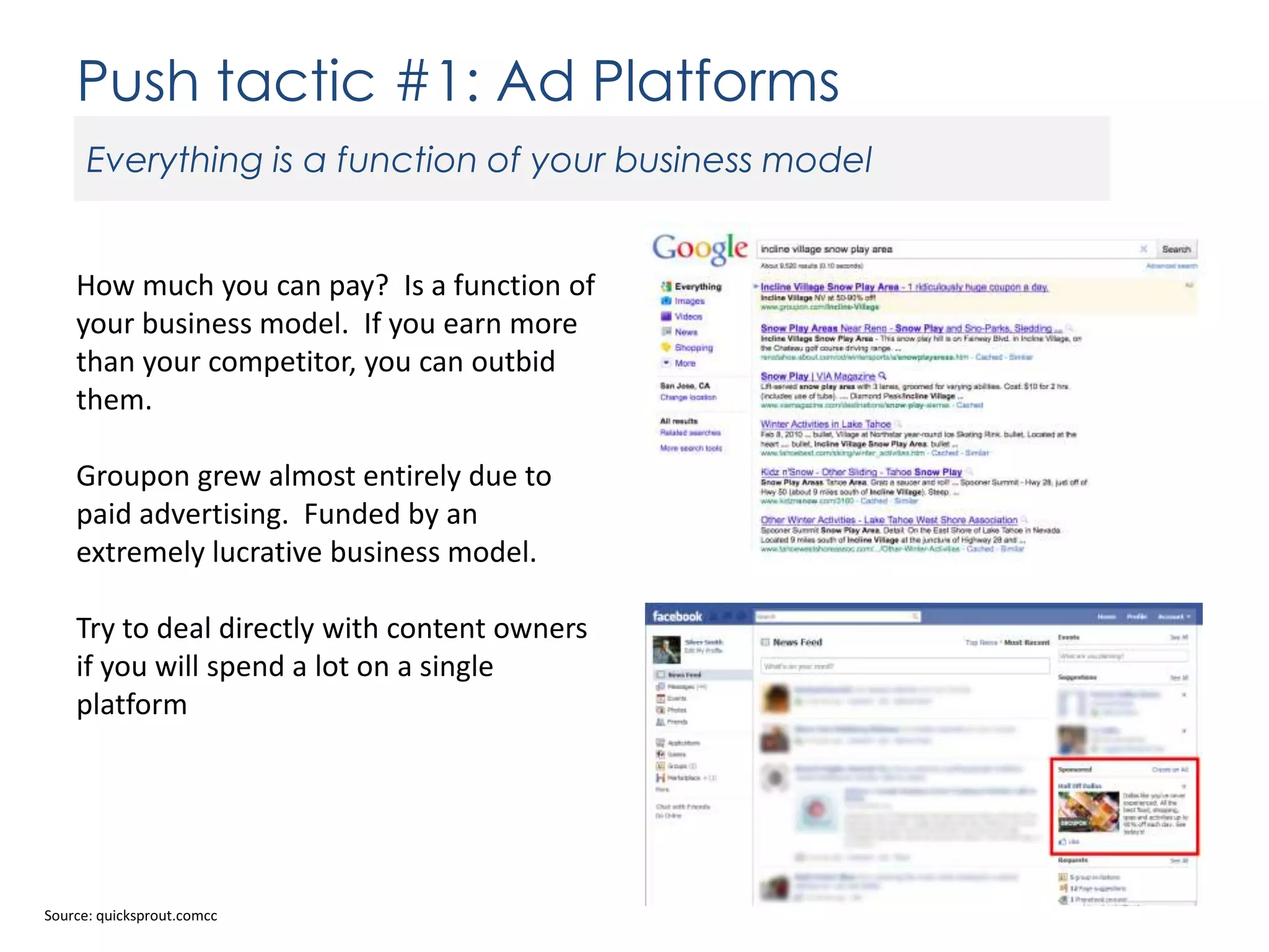 Push tactic #1: Ad Platforms
Everything is a function of your business model

How much you can pay? Is a function of
your business model. If you earn more
than your competitor, you can outbid
them.
Groupon grew almost entirely due to
paid advertising. Funded by an
extremely lucrative business model.
Try to deal directly with content owners
if you will spend a lot on a single
platform

Source: quicksprout.comcc

 