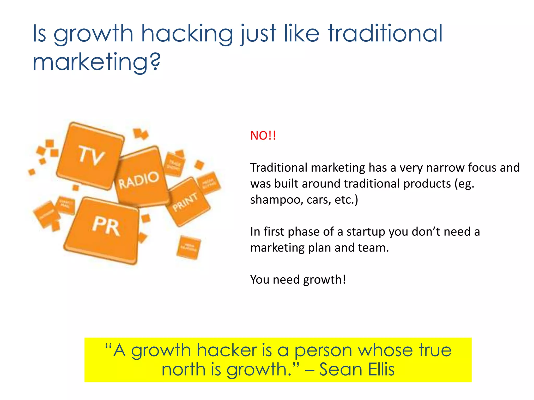 Is growth hacking just like traditional
marketing?
NO!!
Traditional marketing has a very narrow focus and
was built around traditional products (eg.
shampoo, cars, etc.)

In first phase of a startup you don’t need a
marketing plan and team.
You need growth!

“A growth hacker is a person whose true
north is growth.” – Sean Ellis

 