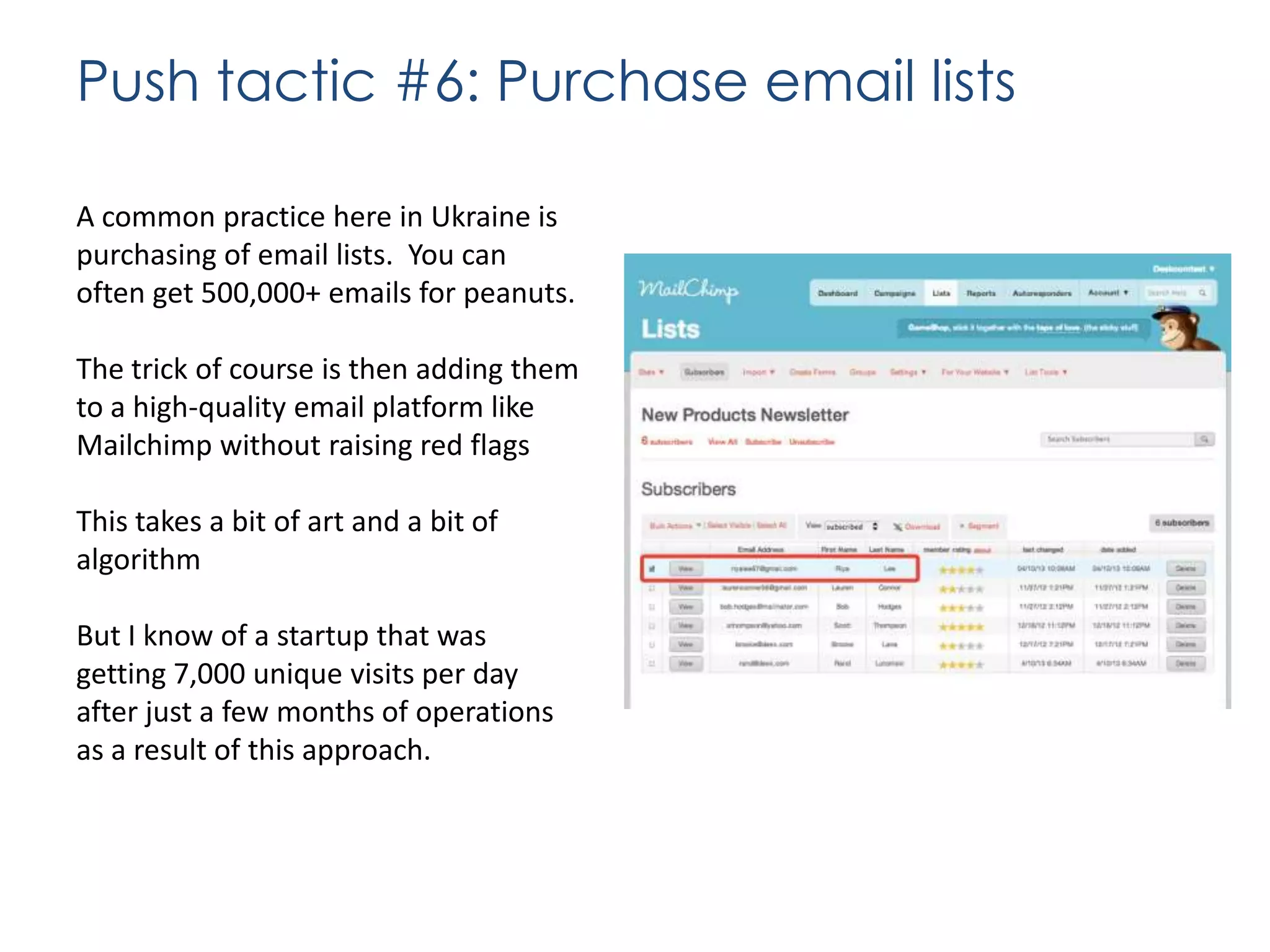 Push tactic #6: Purchase email lists
A common practice here in Ukraine is
purchasing of email lists. You can
often get 500,000+ emails for peanuts.
The trick of course is then adding them
to a high-quality email platform like
Mailchimp without raising red flags
This takes a bit of art and a bit of
algorithm
But I know of a startup that was
getting 7,000 unique visits per day
after just a few months of operations
as a result of this approach.

 