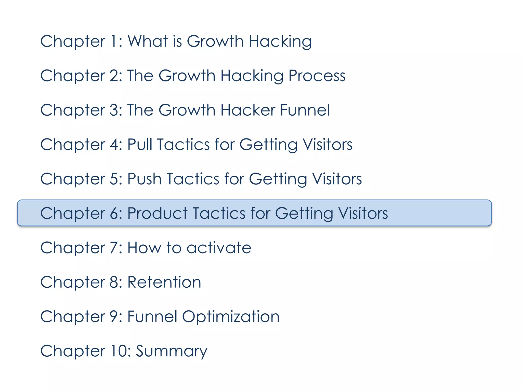 Chapter 1: What is Growth Hacking
Chapter 2: The Growth Hacking Process
Chapter 3: The Growth Hacker Funnel
Chapter 4: Pull Tactics for Getting Visitors
Chapter 5: Push Tactics for Getting Visitors
Chapter 6: Product Tactics for Getting Visitors
Chapter 7: How to activate
Chapter 8: Retention
Chapter 9: Funnel Optimization
Chapter 10: Summary

 