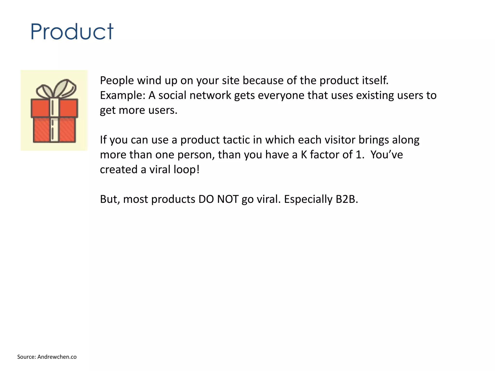 Product
People wind up on your site because of the product itself.
Example: A social network gets everyone that uses existing users to
get more users.
If you can use a product tactic in which each visitor brings along
more than one person, than you have a K factor of 1. You’ve
created a viral loop!
But, most products DO NOT go viral. Especially B2B.

Source: Andrewchen.co

 