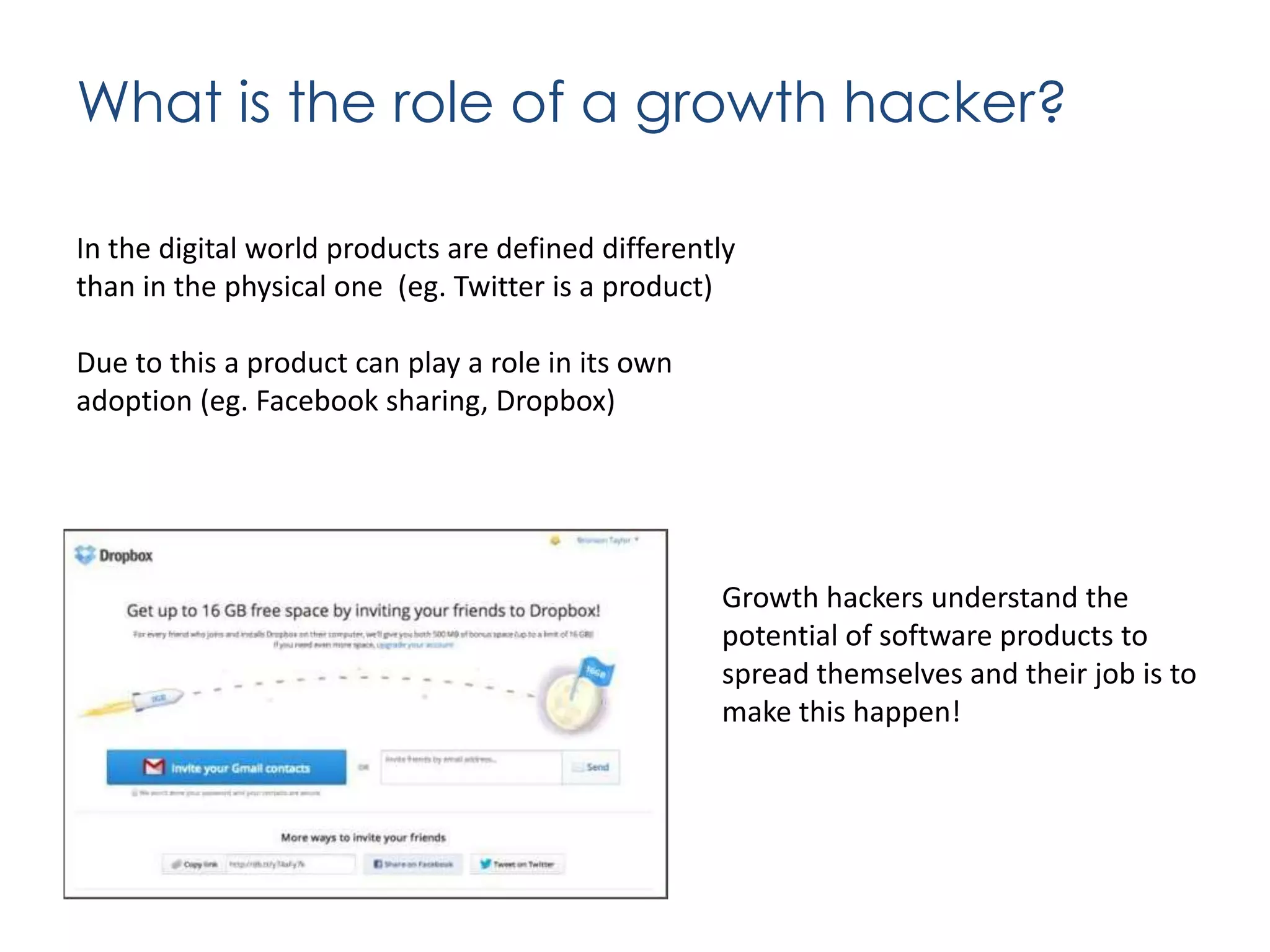 What is the role of a growth hacker?
In the digital world products are defined differently
than in the physical one (eg. Twitter is a product)
Due to this a product can play a role in its own
adoption (eg. Facebook sharing, Dropbox)

Growth hackers understand the
potential of software products to
spread themselves and their job is to
make this happen!

 