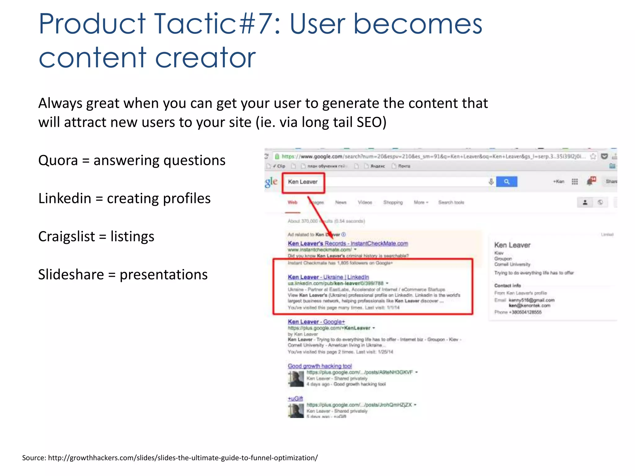 Product Tactic#7: User becomes
content creator
Always great when you can get your user to generate the content that
will attract new users to your site (ie. via long tail SEO)

Quora = answering questions
Linkedin = creating profiles
Craigslist = listings

Slideshare = presentations

Source: http://growthhackers.com/slides/slides-the-ultimate-guide-to-funnel-optimization/

 