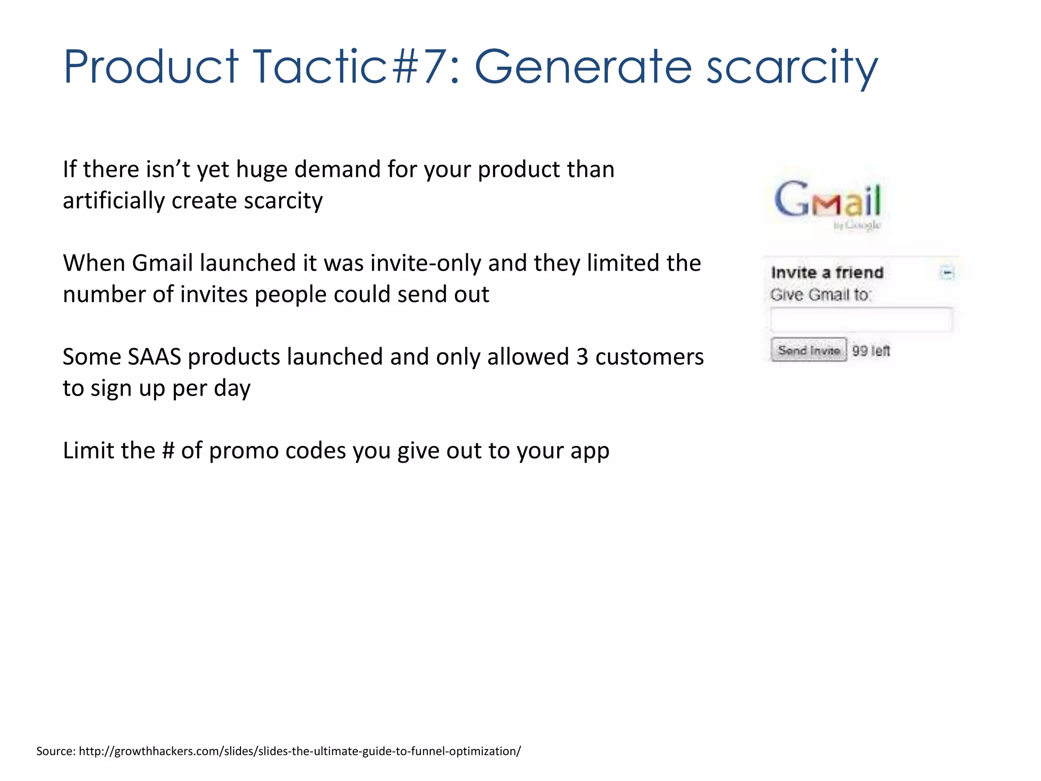 Product Tactic#7: Generate scarcity
If there isn’t yet huge demand for your product than
artificially create scarcity

When Gmail launched it was invite-only and they limited the
number of invites people could send out
Some SAAS products launched and only allowed 3 customers
to sign up per day

Limit the # of promo codes you give out to your app

Source: http://growthhackers.com/slides/slides-the-ultimate-guide-to-funnel-optimization/

 