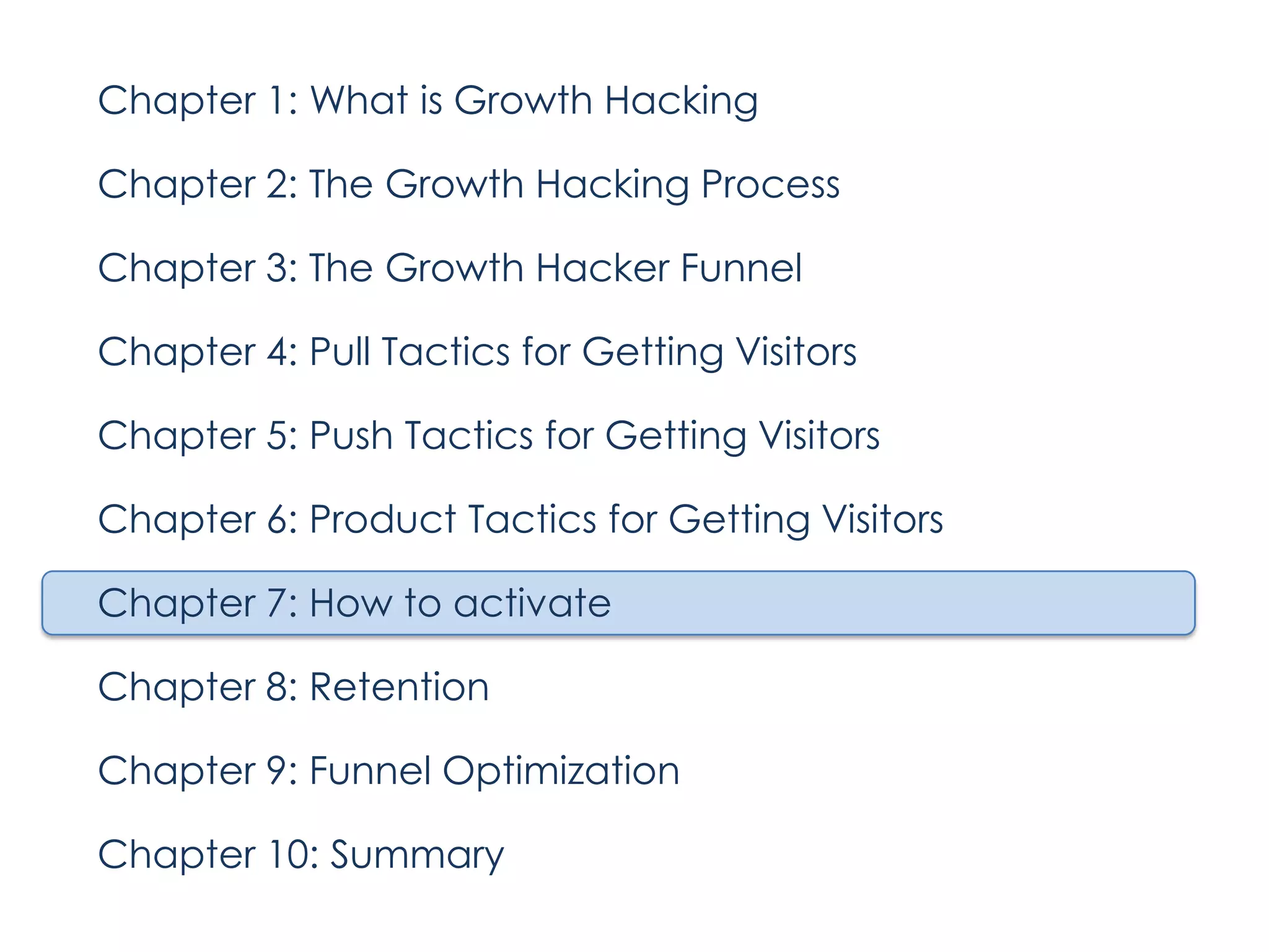 Chapter 1: What is Growth Hacking
Chapter 2: The Growth Hacking Process
Chapter 3: The Growth Hacker Funnel
Chapter 4: Pull Tactics for Getting Visitors
Chapter 5: Push Tactics for Getting Visitors
Chapter 6: Product Tactics for Getting Visitors
Chapter 7: How to activate
Chapter 8: Retention
Chapter 9: Funnel Optimization
Chapter 10: Summary

 