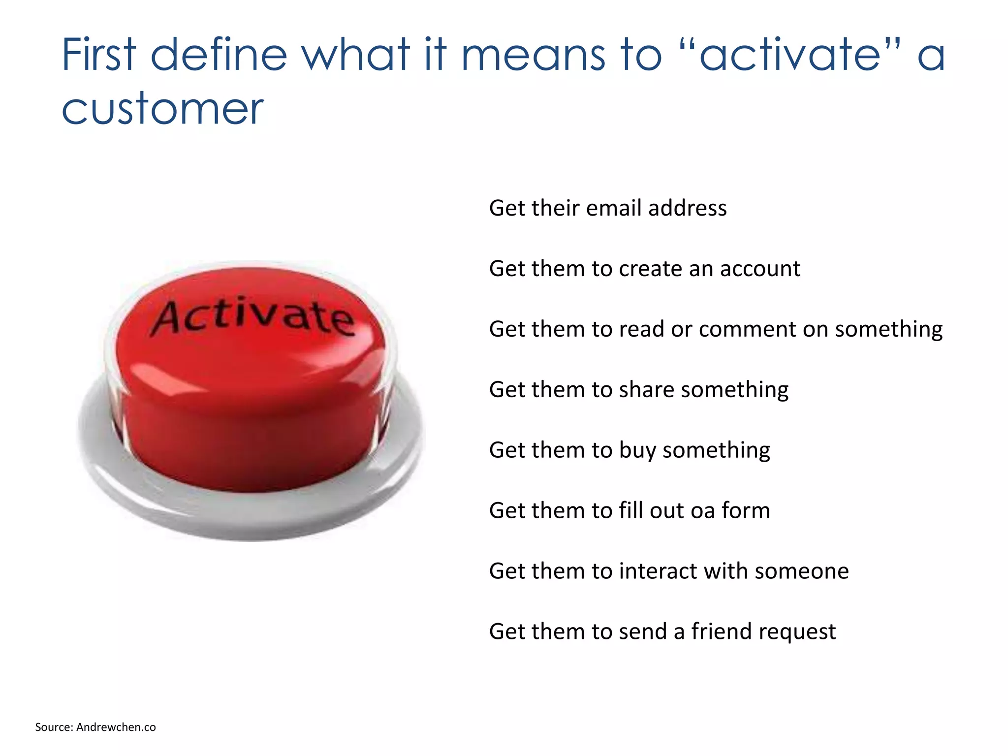 First define what it means to “activate” a
customer
Get their email address
Get them to create an account
Get them to read or comment on something

Get them to share something
Get them to buy something
Get them to fill out oa form
Get them to interact with someone
Get them to send a friend request

Source: Andrewchen.co

 