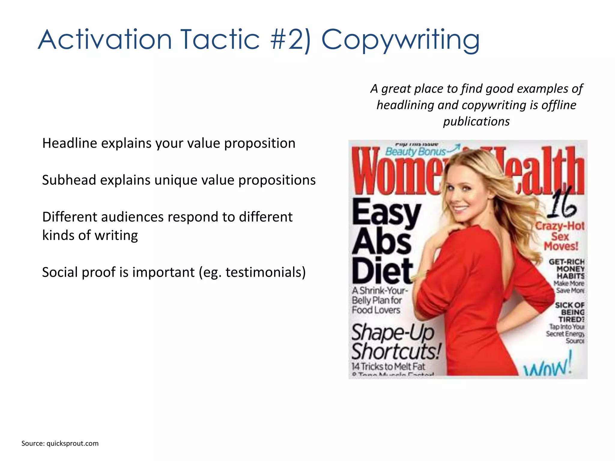 Activation Tactic #2) Copywriting
A great place to find good examples of
headlining and copywriting is offline
publications

Headline explains your value proposition
Subhead explains unique value propositions
Different audiences respond to different
kinds of writing
Social proof is important (eg. testimonials)

Source: quicksprout.com

 