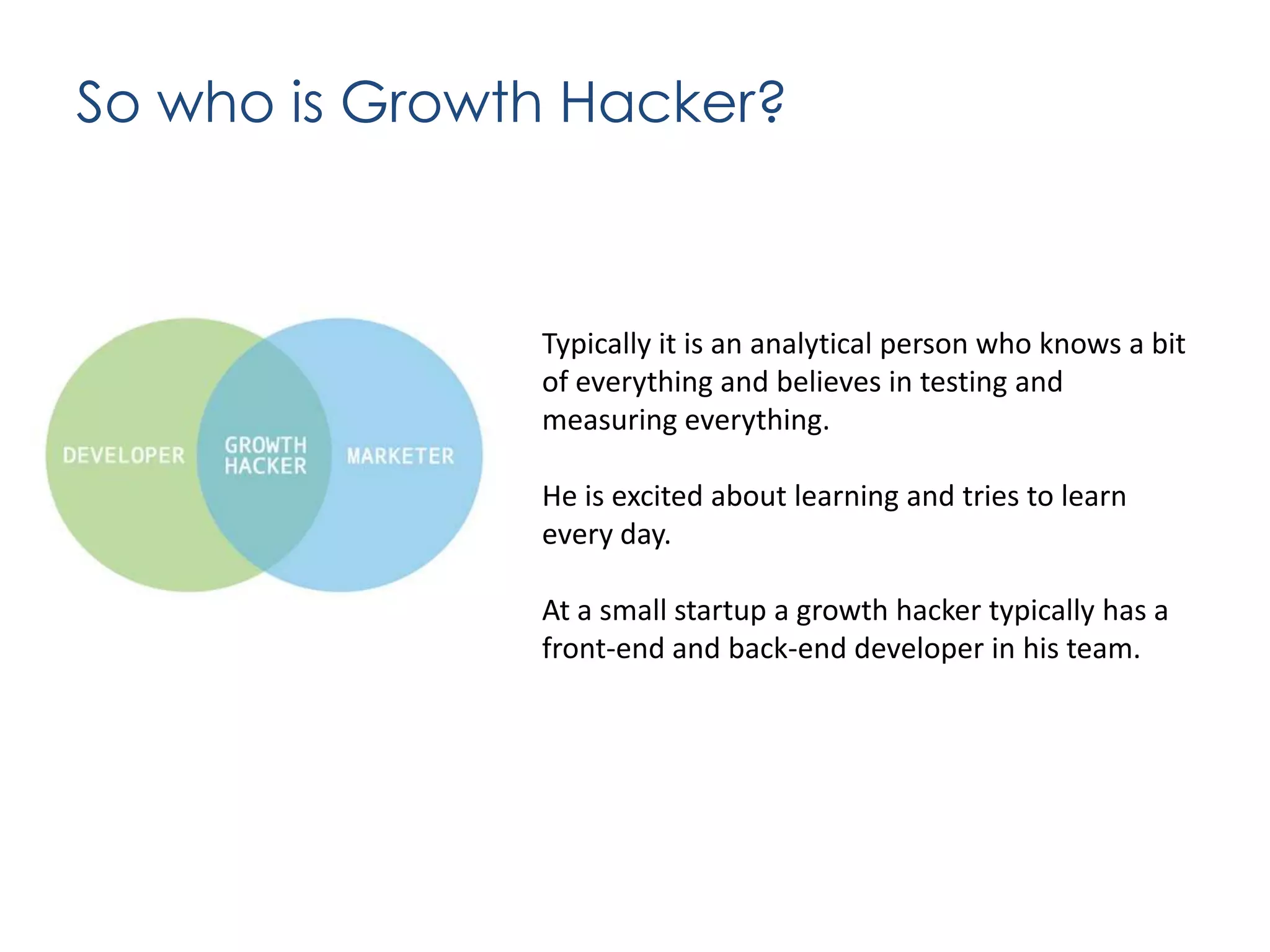 So who is Growth Hacker?

Typically it is an analytical person who knows a bit
of everything and believes in testing and
measuring everything.
He is excited about learning and tries to learn
every day.
At a small startup a growth hacker typically has a
front-end and back-end developer in his team.

 