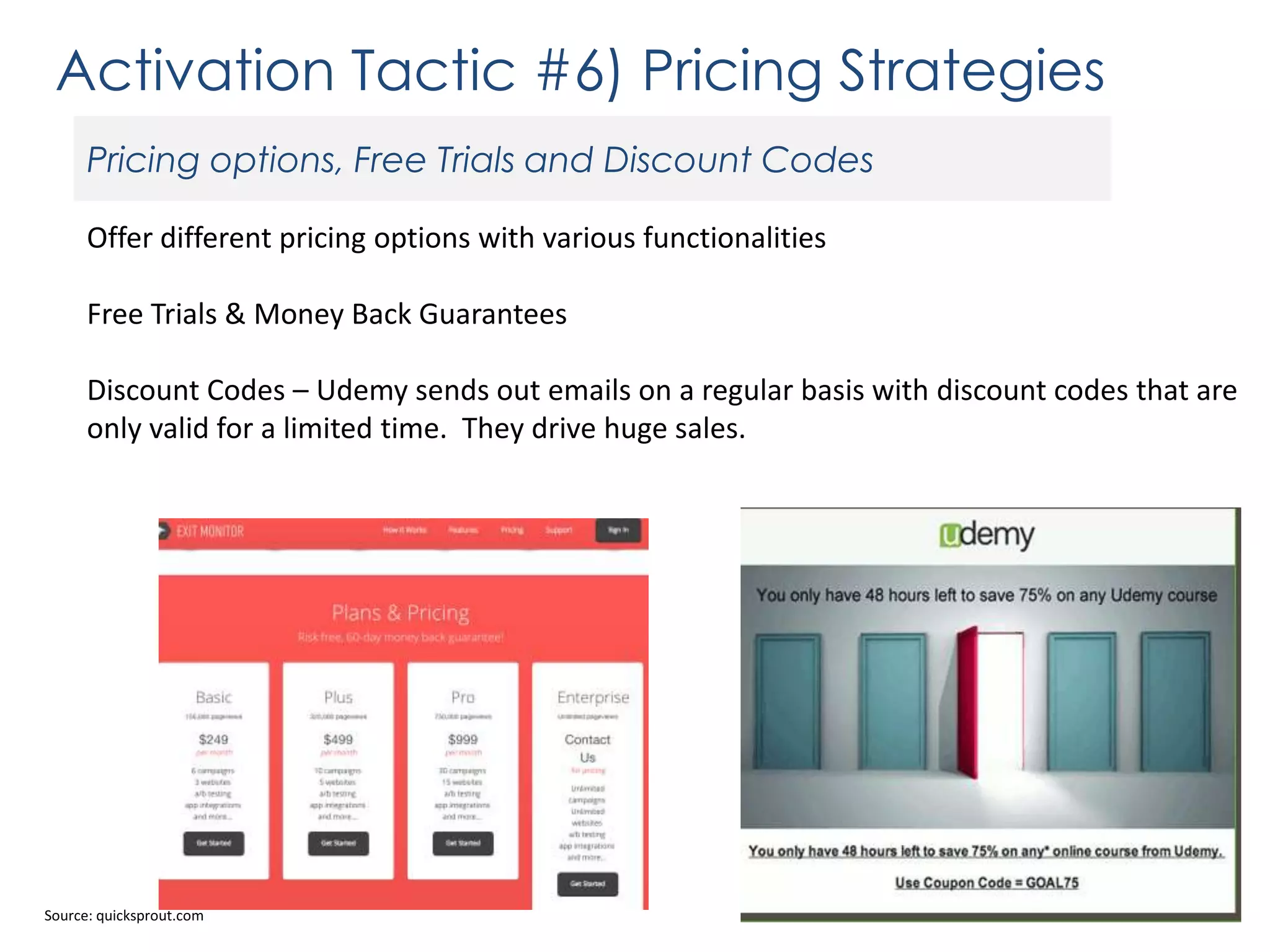 Activation Tactic #6) Pricing Strategies
Pricing options, Free Trials and Discount Codes
Offer different pricing options with various functionalities

Free Trials & Money Back Guarantees
Discount Codes – Udemy sends out emails on a regular basis with discount codes that are
only valid for a limited time. They drive huge sales.

Source: quicksprout.com

 