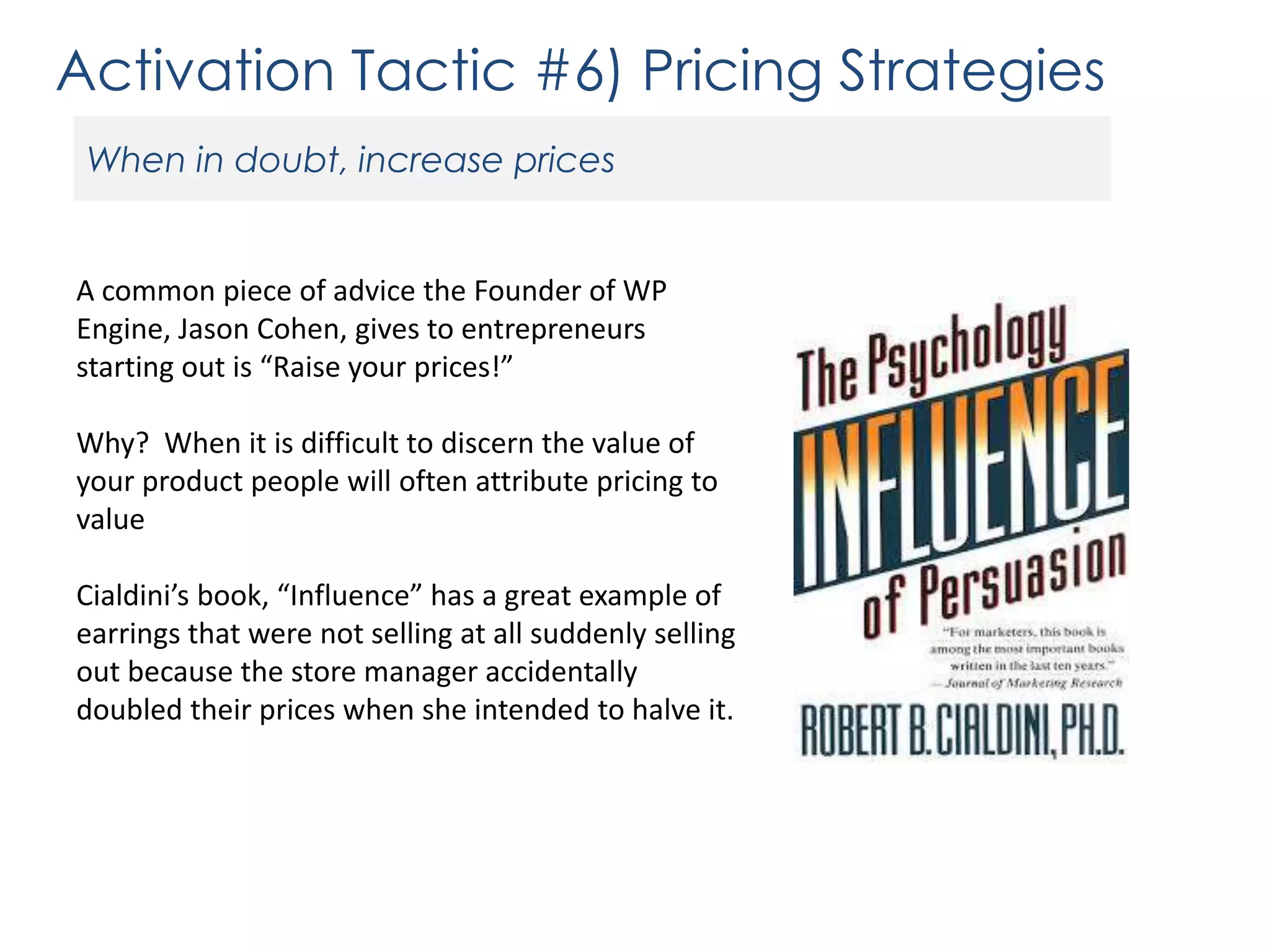 Activation Tactic #6) Pricing Strategies
When in doubt, increase prices

A common piece of advice the Founder of WP
Engine, Jason Cohen, gives to entrepreneurs
starting out is “Raise your prices!”
Why? When it is difficult to discern the value of
your product people will often attribute pricing to
value
Cialdini’s book, “Influence” has a great example of
earrings that were not selling at all suddenly selling
out because the store manager accidentally
doubled their prices when she intended to halve it.

 