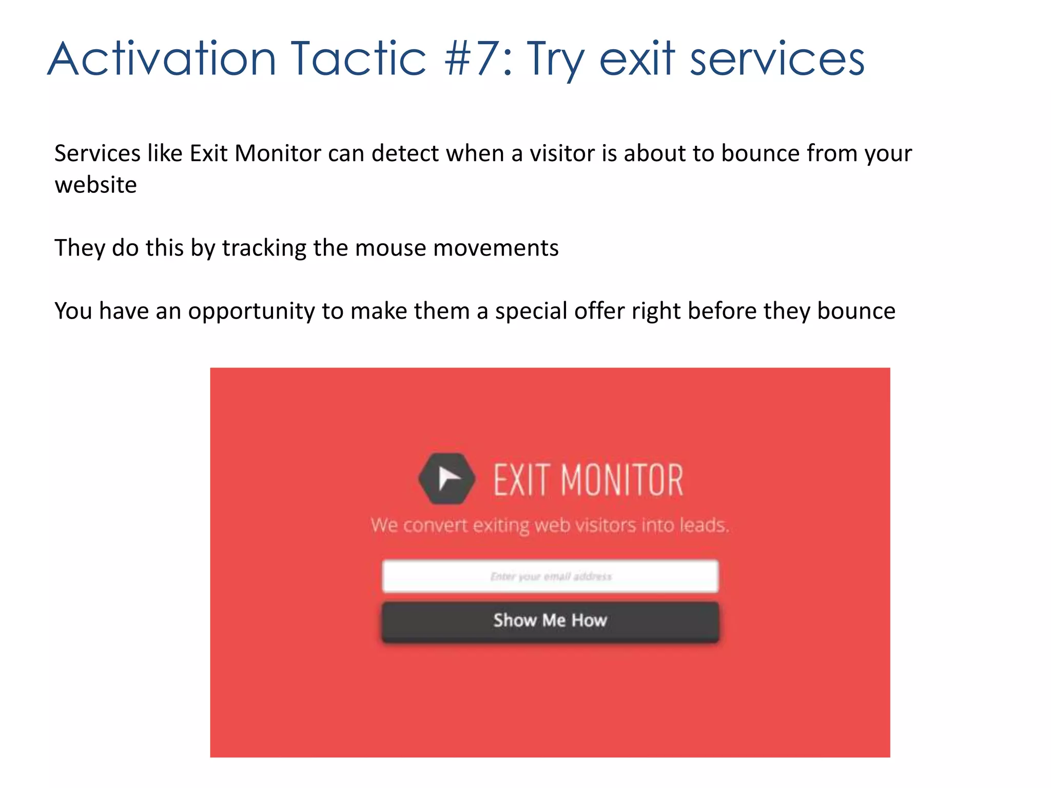 Activation Tactic #7: Try exit services
Services like Exit Monitor can detect when a visitor is about to bounce from your
website
They do this by tracking the mouse movements
You have an opportunity to make them a special offer right before they bounce

 