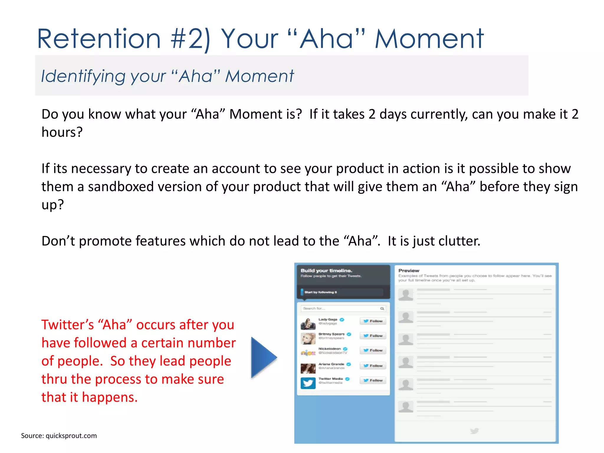 Retention #2) Your “Aha” Moment
Identifying your “Aha” Moment
Do you know what your “Aha” Moment is? If it takes 2 days currently, can you make it 2
hours?
If its necessary to create an account to see your product in action is it possible to show
them a sandboxed version of your product that will give them an “Aha” before they sign
up?
Don’t promote features which do not lead to the “Aha”. It is just clutter.

Twitter’s “Aha” occurs after you
have followed a certain number
of people. So they lead people
thru the process to make sure
that it happens.
Source: quicksprout.com

 