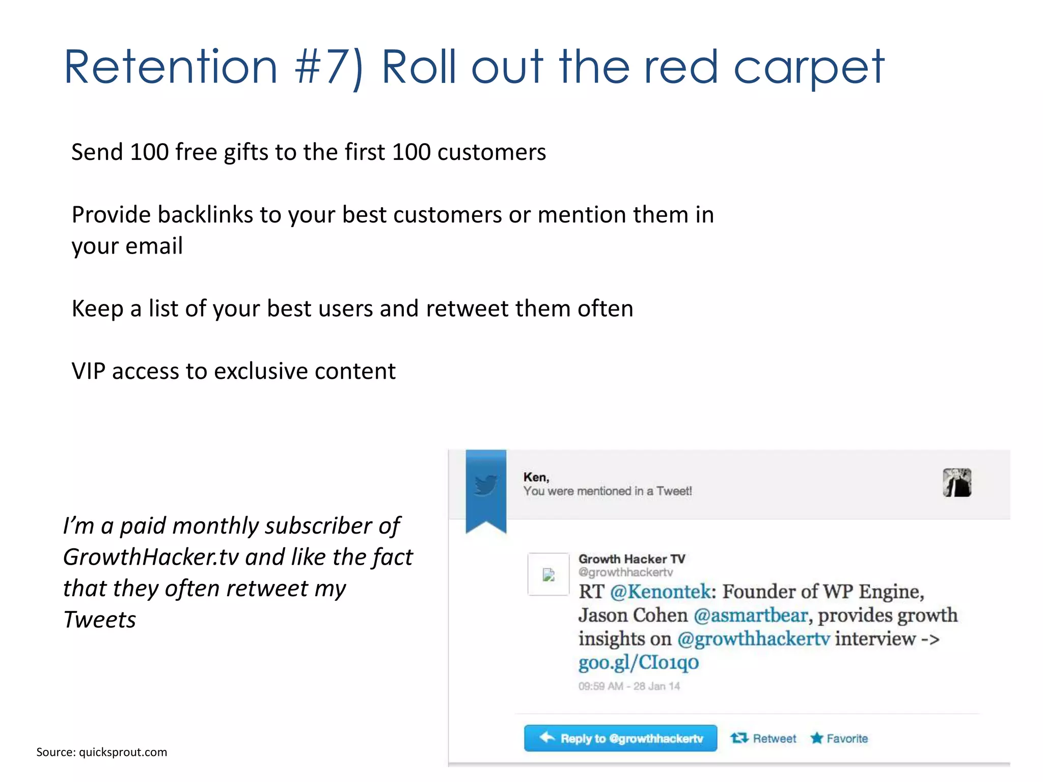 Retention #7) Roll out the red carpet
Send 100 free gifts to the first 100 customers
Provide backlinks to your best customers or mention them in
your email
Keep a list of your best users and retweet them often
VIP access to exclusive content

I’m a paid monthly subscriber of
GrowthHacker.tv and like the fact
that they often retweet my
Tweets

Source: quicksprout.com

 