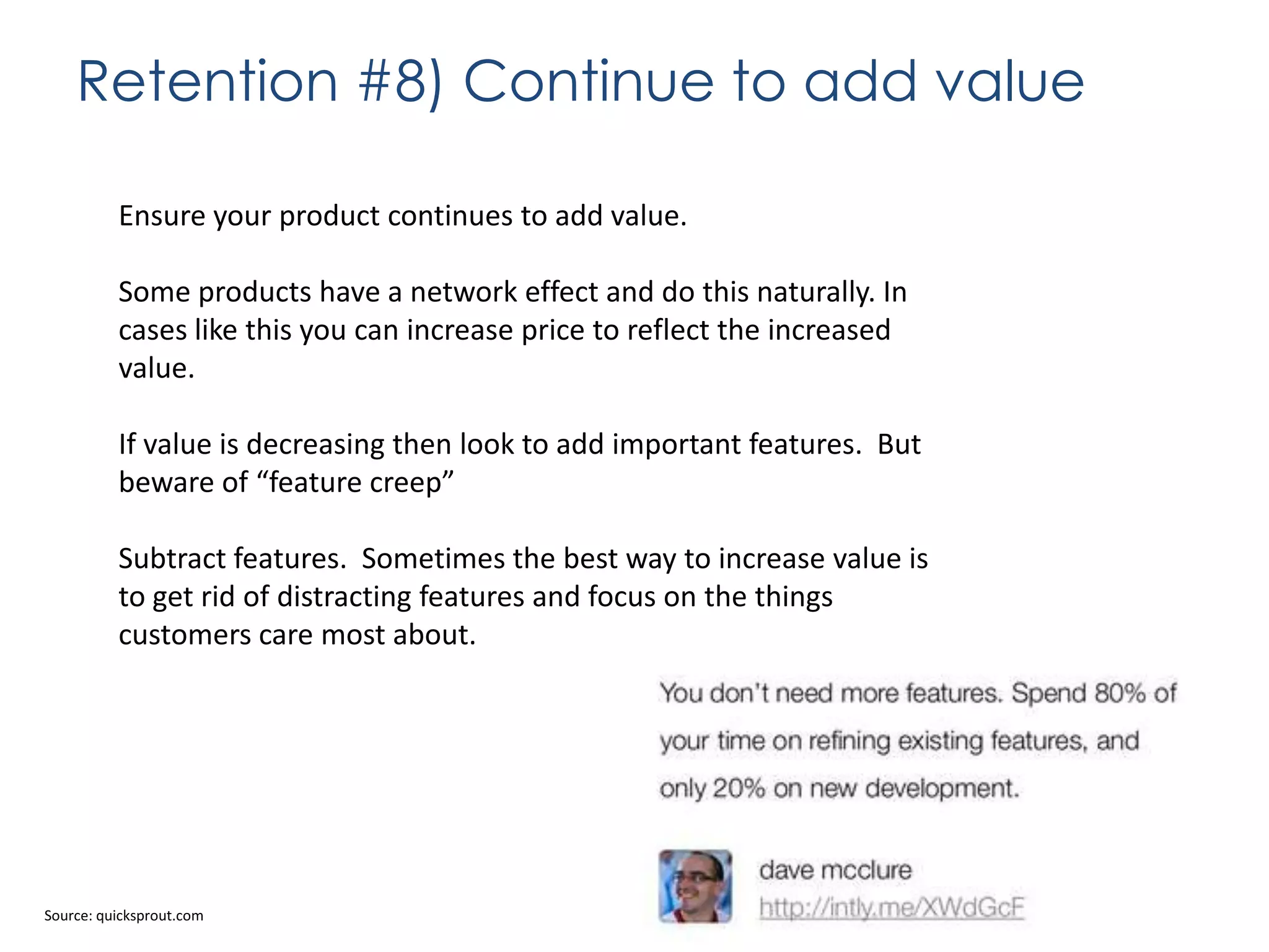 Retention #8) Continue to add value
Ensure your product continues to add value.
Some products have a network effect and do this naturally. In
cases like this you can increase price to reflect the increased
value.
If value is decreasing then look to add important features. But
beware of “feature creep”
Subtract features. Sometimes the best way to increase value is
to get rid of distracting features and focus on the things
customers care most about.

Source: quicksprout.com

 