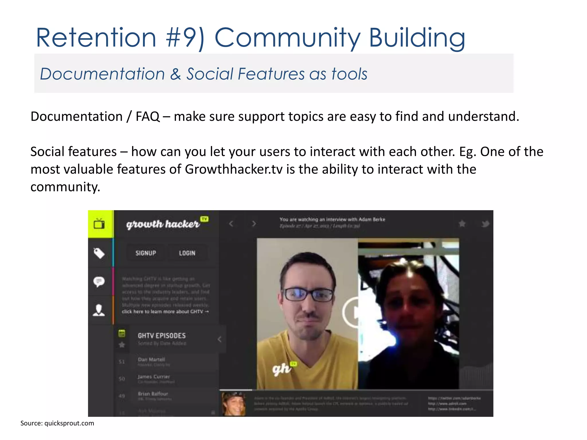 Retention #9) Community Building
Documentation & Social Features as tools
Documentation / FAQ – make sure support topics are easy to find and understand.
Social features – how can you let your users to interact with each other. Eg. One of the
most valuable features of Growthhacker.tv is the ability to interact with the
community.

Source: quicksprout.com

 