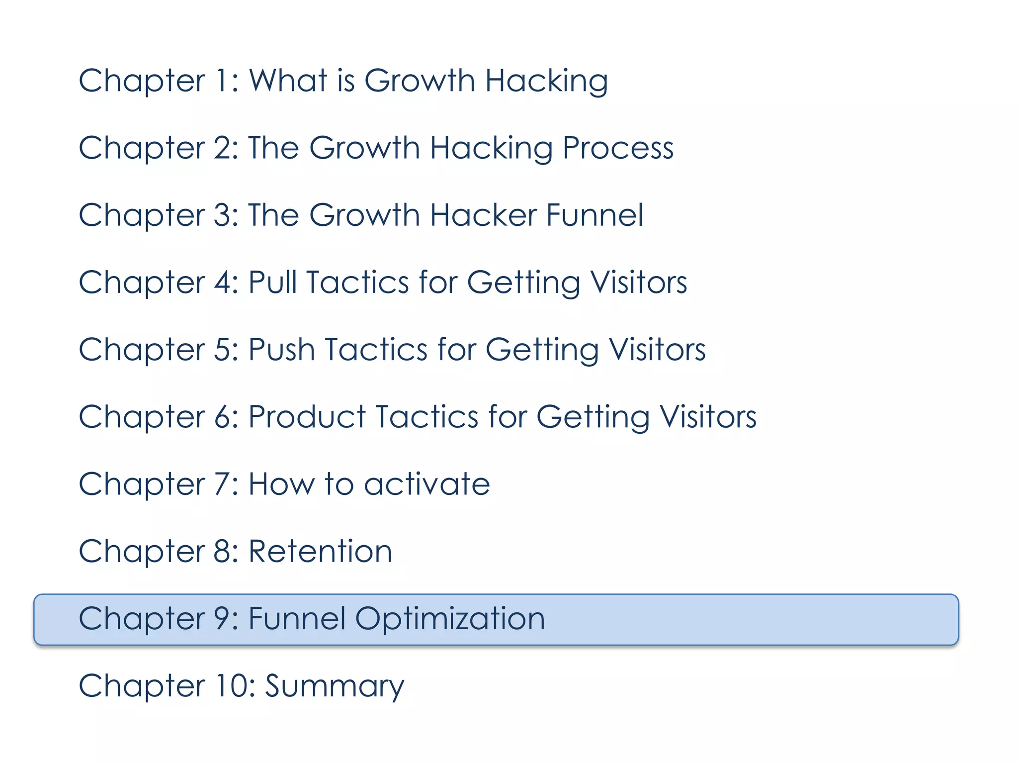 Chapter 1: What is Growth Hacking
Chapter 2: The Growth Hacking Process
Chapter 3: The Growth Hacker Funnel
Chapter 4: Pull Tactics for Getting Visitors
Chapter 5: Push Tactics for Getting Visitors
Chapter 6: Product Tactics for Getting Visitors
Chapter 7: How to activate
Chapter 8: Retention
Chapter 9: Funnel Optimization
Chapter 10: Summary

 