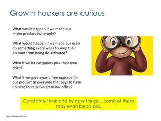 Growth hackers are curious
What would happen if we made our
entire product invite-only?
What would happen if we made our users
do something every week to keep their
account from being de-activated?
What if we let customers pick their own
price?
What if we gave away a free upgrade for
our product to everyone that pays to have
Chinese food delivered to our office?

Constantly think and try new things… some of them
may even be stupid.
Source: Quicksprout.com

 