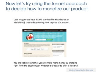 Now let’s try using the funnel approach
to decide how to monetize our product
Let’s imagine we have a SAAS startup (like KissMetrics or
Mailchimp) that is determining how to price our product.

You are not sure whether you will make more money by charging
right from the beginning or whether it is better to offer a free trial
Optimal Monetization Example

 