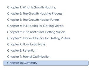 Chapter 1: What is Growth Hacking
Chapter 2: The Growth Hacking Process
Chapter 3: The Growth Hacker Funnel
Chapter 4: Pull Tactics for Getting Visitors
Chapter 5: Push Tactics for Getting Visitors
Chapter 6: Product Tactics for Getting Visitors
Chapter 7: How to activate
Chapter 8: Retention
Chapter 9: Funnel Optimization
Chapter 10: Summary

 