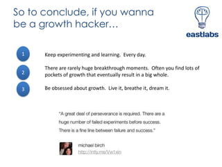 So to conclude, if you wanna
be a growth hacker…
1

Keep experimenting and learning. Every day.

2

There are rarely huge breakthrough moments. Often you find lots of
pockets of growth that eventually result in a big whole.

3

Be obsessed about growth. Live it, breathe it, dream it.

 