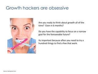 Growth hackers are obsessive

Are you ready to think about growth all of the
time? Even in 6 months?
Do you have the capability to focus on a narrow
goal for the foreseeable future?
Its important because often you need to try a
hundred things to find a few that work.

Source: Quicksprout.com

 