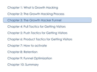 Chapter 1: What is Growth Hacking
Chapter 2: The Growth Hacking Process
Chapter 3: The Growth Hacker Funnel
Chapter 4: Pull Tactics for Getting Visitors
Chapter 5: Push Tactics for Getting Visitors
Chapter 6: Product Tactics for Getting Visitors
Chapter 7: How to activate
Chapter 8: Retention
Chapter 9: Funnel Optimization
Chapter 10: Summary

 