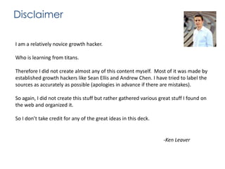 Disclaimer
I am a relatively novice growth hacker.

Who is learning from titans.
Therefore I did not create almost any of this content myself. Most of it was made by
established growth hackers like Sean Ellis and Andrew Chen. I have tried to label the
sources as accurately as possible (apologies in advance if there are mistakes).
So again, I did not create this stuff but rather gathered various great stuff I found on
the web and organized it.
So I don’t take credit for any of the great ideas in this deck.

-Ken Leaver

 