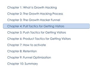 Chapter 1: What is Growth Hacking
Chapter 2: The Growth Hacking Process
Chapter 3: The Growth Hacker Funnel
Chapter 4: Pull Tactics for Getting Visitors
Chapter 5: Push Tactics for Getting Visitors
Chapter 6: Product Tactics for Getting Visitors
Chapter 7: How to activate
Chapter 8: Retention
Chapter 9: Funnel Optimization
Chapter 10: Summary

 