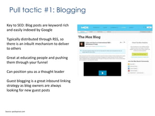 Pull tactic #1: Blogging
Key to SEO: Blog posts are keyword rich
and easily indexed by Google
Typically distributed through RSS, so
there is an inbuilt mechanism to deliver
to others

Great at educating people and pushing
them through your funnel
Can position you as a thought leader
Guest blogging is a great inbound linking
strategy as blog owners are always
looking for new guest posts

Source: quicksprout.com

 