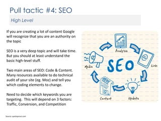 Pull tactic #4: SEO
High Level
If you are creating a lot of content Google
will recognize that you are an authority on
the topic

SEO is a very deep topic and will take time.
But you should at least understand the
basic high-level stuff.
Two main areas of SEO: Code & Content.
Many resources available to do technical
audit of your site (eg. Moz) and tell you
which coding elements to change.
Need to decide which keywords you are
targeting. This will depend on 3 factors:
Traffic, Conversion, and Competition
Source: quicksprout.com

 